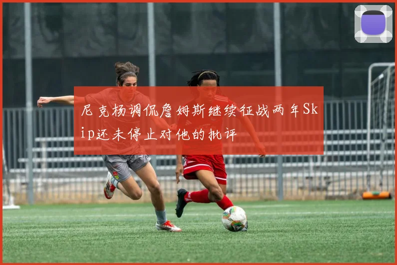 尼克杨调侃詹姆斯继续征战两年Skip还未停止对他的批评