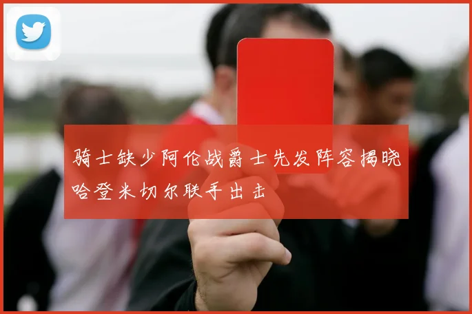 骑士缺少阿伦战爵士先发阵容揭晓哈登米切尔联手出击