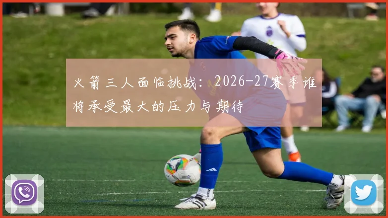 火箭三人面临挑战：2026-27赛季谁将承受最大的压力与期待