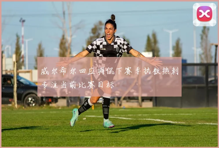 威尔希尔回应调侃下赛季执教热刺专注当前比赛目标