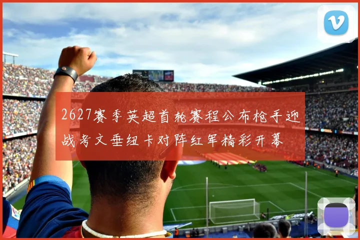 2627赛季英超首轮赛程公布枪手迎战考文垂纽卡对阵红军精彩开幕