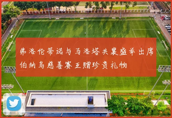 弗洛伦蒂诺与马洛塔共襄盛举出席伯纳乌慈善赛互赠珍贵礼物