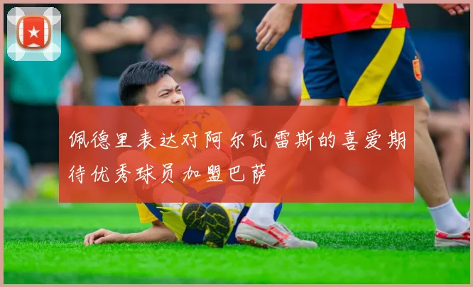 佩德里表达对阿尔瓦雷斯的喜爱期待优秀球员加盟巴萨