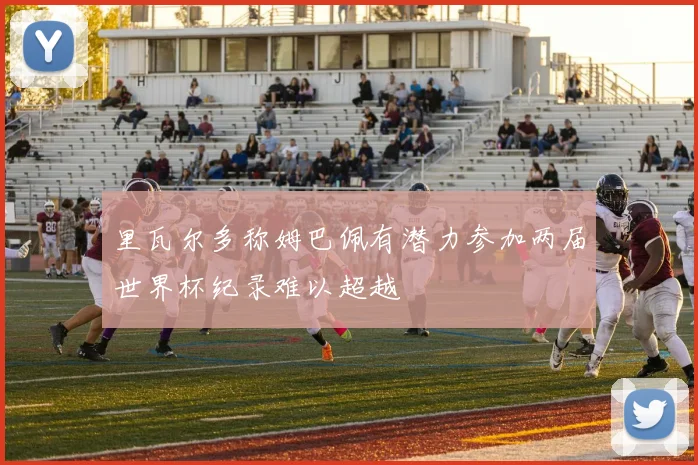 里瓦尔多称姆巴佩有潜力参加两届世界杯纪录难以超越