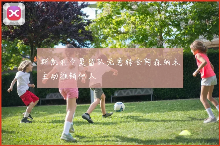 斯凯利今夏留队无意转会阿森纳未主动推销他人