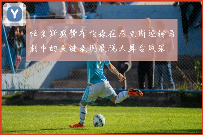 帕金斯盛赞布伦森在尼克斯逆转马刺中的关键表现展现大舞台风采