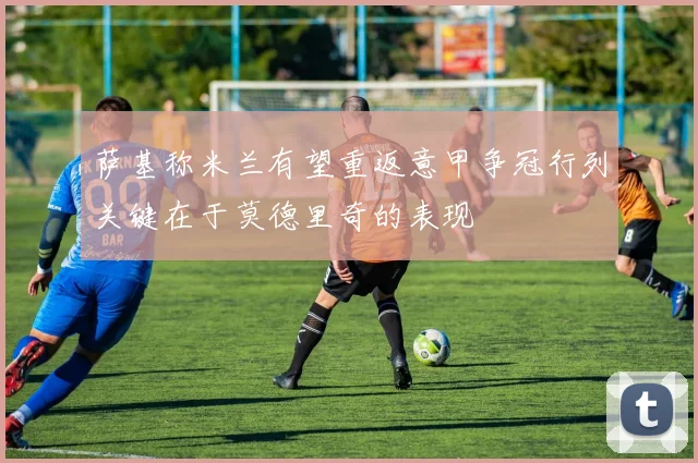 萨基称米兰有望重返意甲争冠行列关键在于莫德里奇的表现