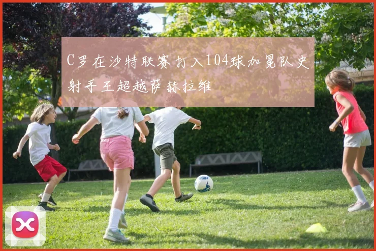 C罗在沙特联赛打入104球加冕队史射手王超越萨赫拉维