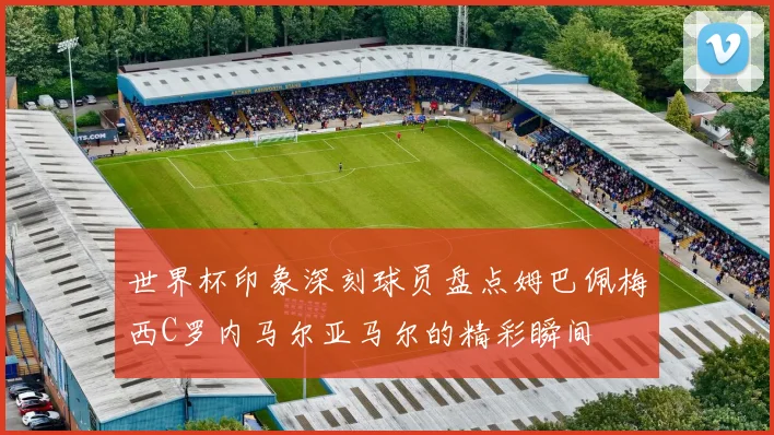 世界杯印象深刻球员盘点姆巴佩梅西C罗内马尔亚马尔的精彩瞬间
