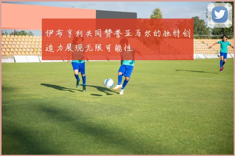 伊布亨利共同赞誉亚马尔的独特创造力展现无限可能性