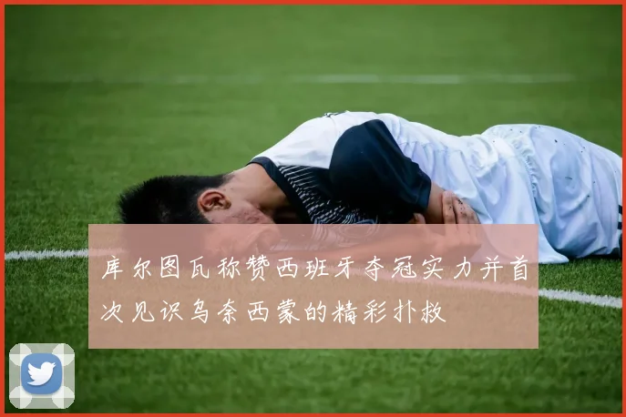 库尔图瓦称赞西班牙夺冠实力并首次见识乌奈西蒙的精彩扑救