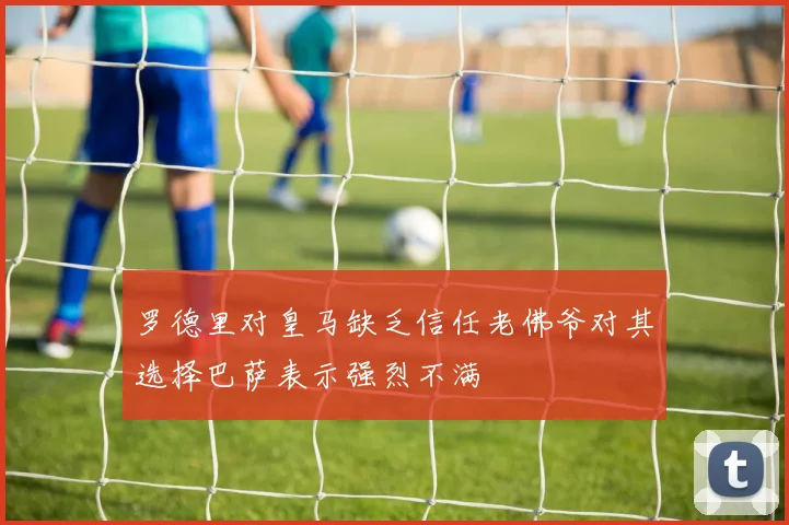 罗德里对皇马缺乏信任老佛爷对其选择巴萨表示强烈不满