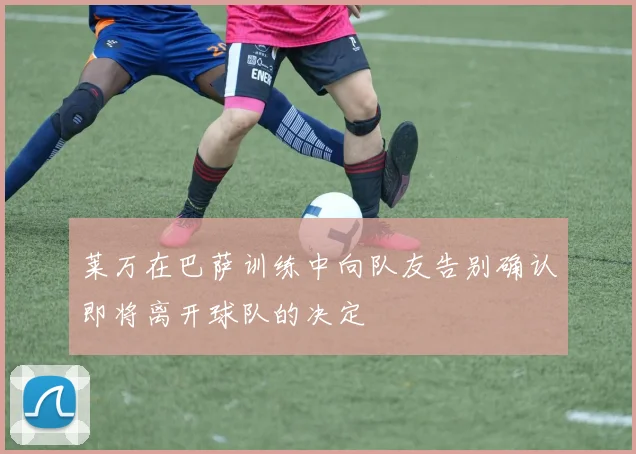 莱万在巴萨训练中向队友告别确认即将离开球队的决定