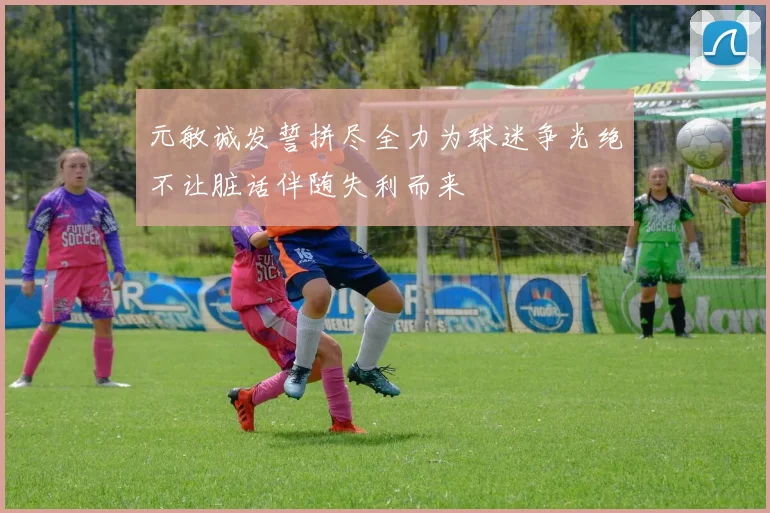 元敏诚发誓拼尽全力为球迷争光绝不让脏话伴随失利而来