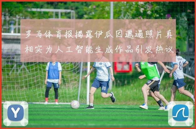 罗马体育报揭露伊瓜因邋遢照片真相实为人工智能生成作品引发热议
