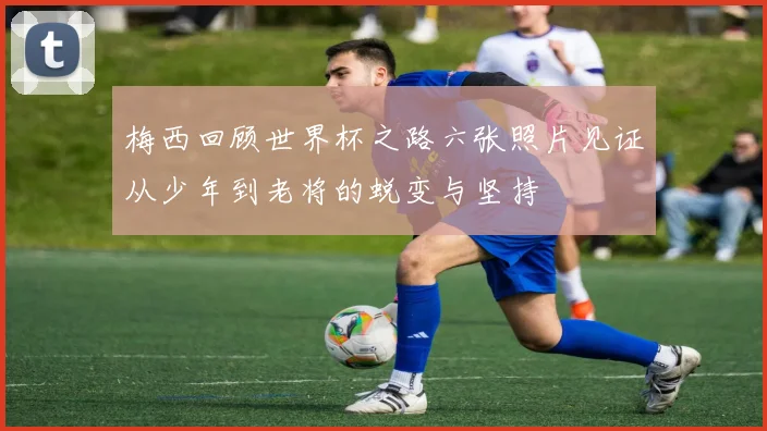 梅西回顾世界杯之路六张照片见证从少年到老将的蜕变与坚持