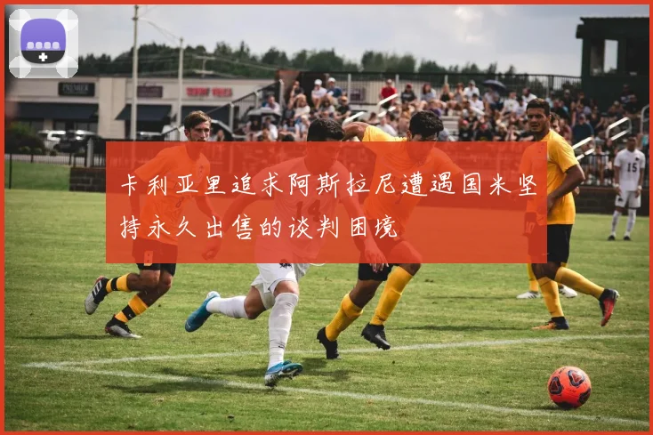 卡利亚里追求阿斯拉尼遭遇国米坚持永久出售的谈判困境