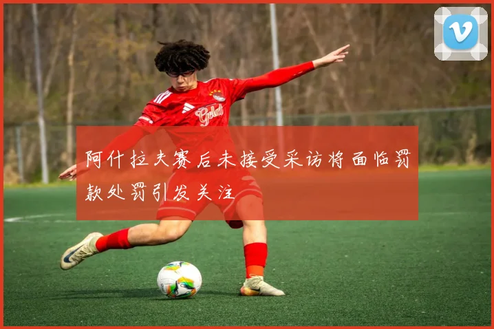 阿什拉夫赛后未接受采访将面临罚款处罚引发关注