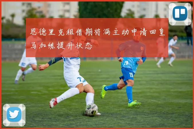 恩德里克租借期将满主动申请回皇马加练提升状态
