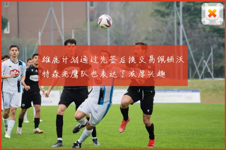 雄鹿计划通过先签后换交易佩顿沃特森老鹰队也表达了浓厚兴趣