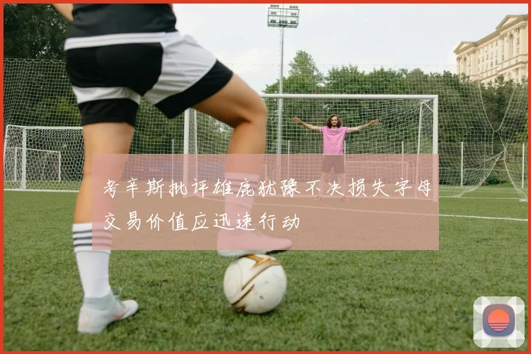 考辛斯批评雄鹿犹豫不决损失字母交易价值应迅速行动