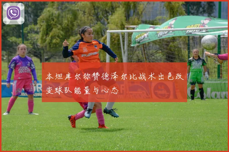 本坦库尔称赞德泽尔比战术出色改变球队能量与心态