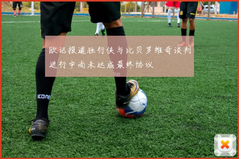 欧记报道独行侠与比贝罗维奇谈判进行中尚未达成最终协议