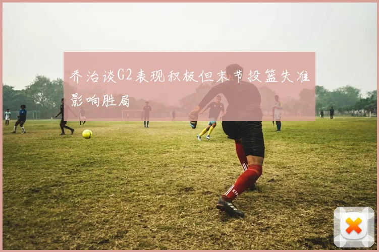 乔治谈G2表现积极但末节投篮失准影响胜局