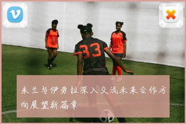 米兰与伊劳拉深入交流未来合作方向展望新篇章