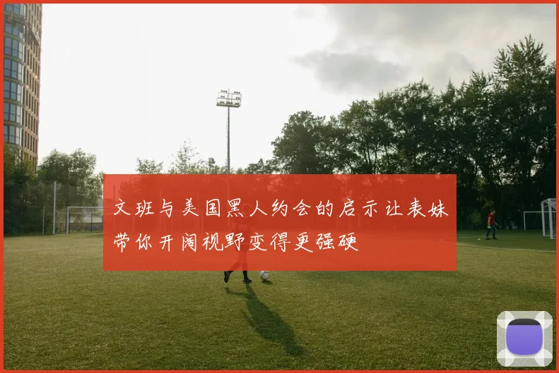 文班与美国黑人约会的启示让表妹带你开阔视野变得更强硬