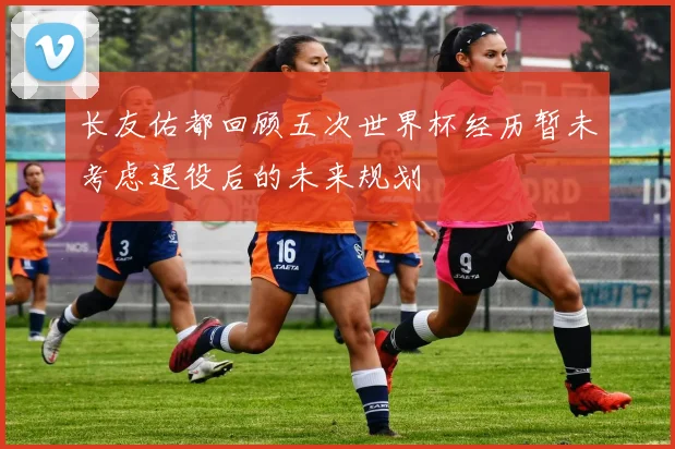 长友佑都回顾五次世界杯经历暂未考虑退役后的未来规划