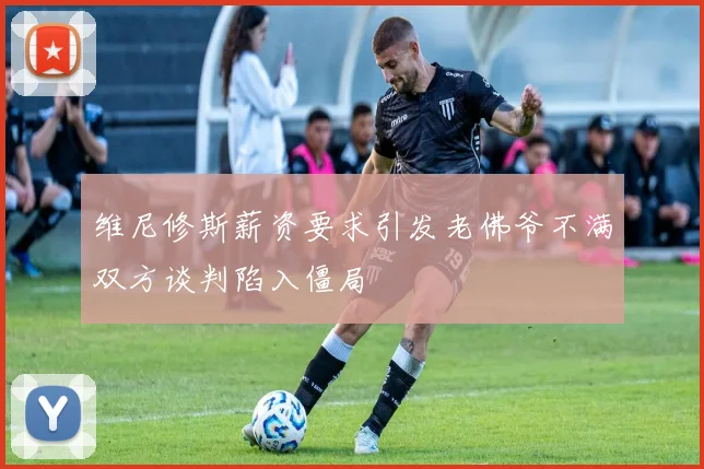 维尼修斯薪资要求引发老佛爷不满双方谈判陷入僵局
