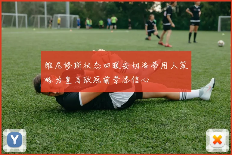 维尼修斯状态回暖安切洛蒂用人策略为皇马欧冠前景添信心