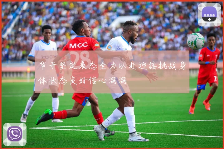 华子坚定表态全力以赴迎接挑战身体状态良好信心满满