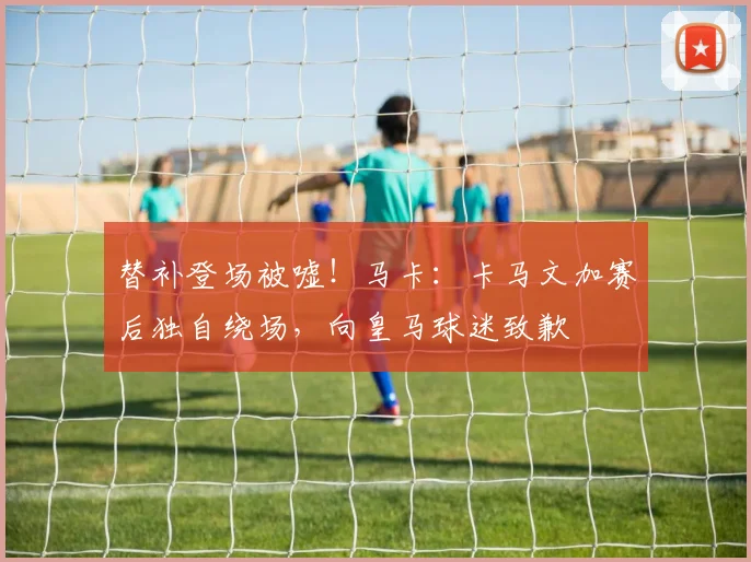 替补登场被嘘！马卡：卡马文加赛后独自绕场，向皇马球迷致歉